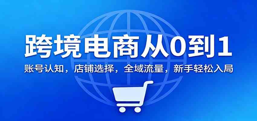 跨境电商从0到1：账号认知，店铺选择，全域流量，新手轻松入局-星玥资源网
