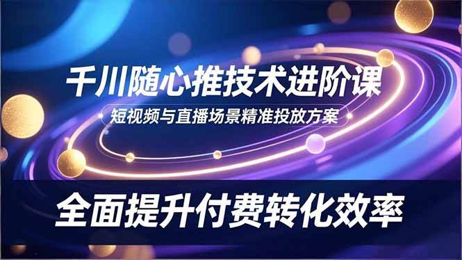（16688期）千川随心推技术进阶课，短视频与直播场景精准投放方案，全面提升付费转化效率-星玥资源网