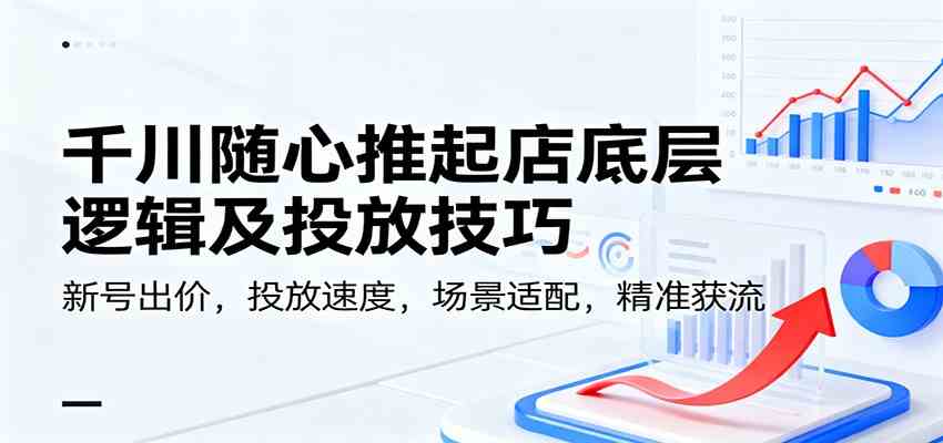 千川随心推起店底层逻辑及投放技巧，新号出价，投放速度，场景适配，精准获流-星玥资源网